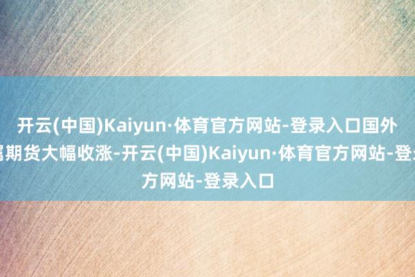 开云(中国)Kaiyun·体育官方网站-登录入口国外贵金属期货大幅收涨-开云(中国)Kaiyun·体育官方网站-登录入口