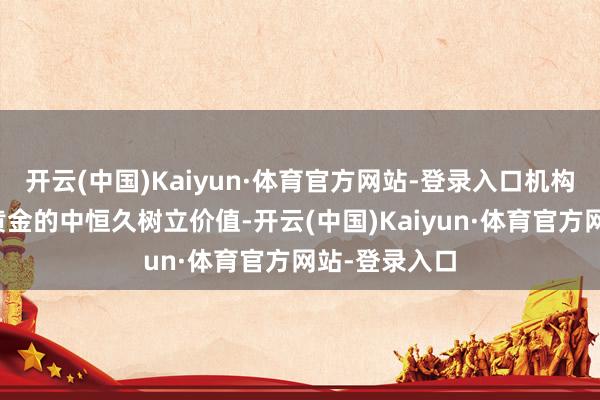 开云(中国)Kaiyun·体育官方网站-登录入口机构或无数看好黄金的中恒久树立价值-开云(中国)Kaiyun·体育官方网站-登录入口