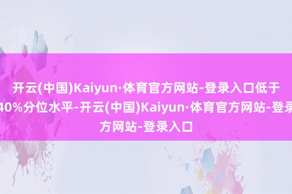 开云(中国)Kaiyun·体育官方网站-登录入口低于历史40%分位水平-开云(中国)Kaiyun·体育官方网站-登录入口