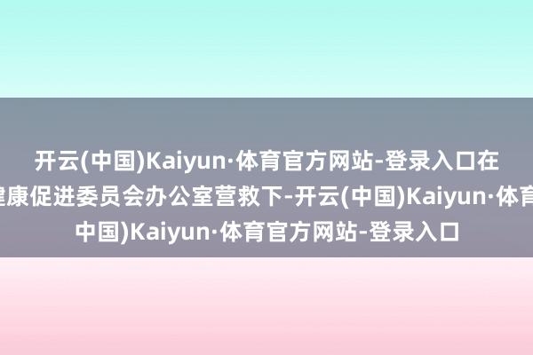 开云(中国)Kaiyun·体育官方网站-登录入口在市卫生健康委、市健康促进委员会办公室营救下-开云(中国)Kaiyun·体育官方网站-登录入口