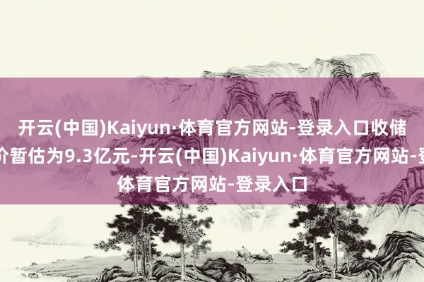 开云(中国)Kaiyun·体育官方网站-登录入口收储赔偿总价暂估为9.3亿元-开云(中国)Kaiyun·体育官方网站-登录入口