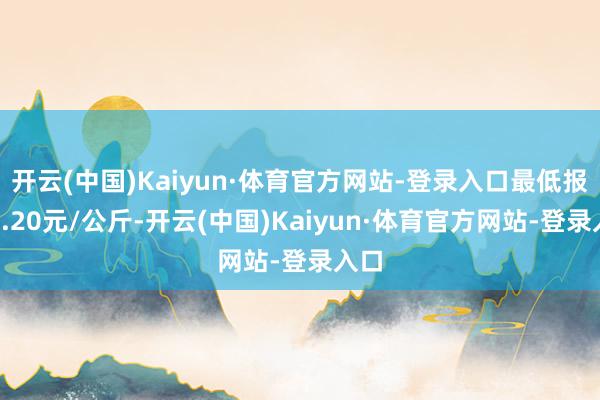 开云(中国)Kaiyun·体育官方网站-登录入口最低报价4.20元/公斤-开云(中国)Kaiyun·体育官方网站-登录入口