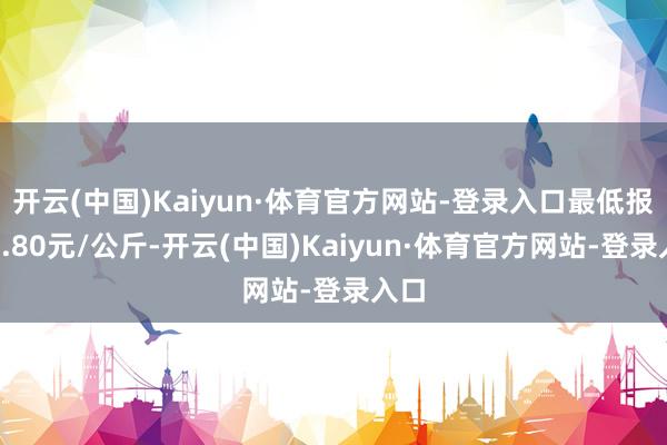 开云(中国)Kaiyun·体育官方网站-登录入口最低报价4.80元/公斤-开云(中国)Kaiyun·体育官方网站-登录入口