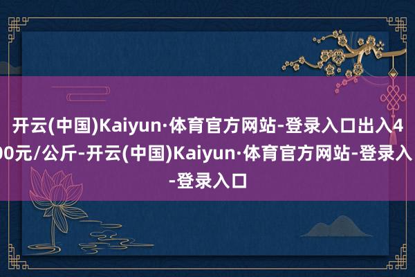 开云(中国)Kaiyun·体育官方网站-登录入口出入4.00元/公斤-开云(中国)Kaiyun·体育官方网站-登录入口