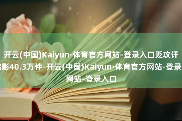 开云(中国)Kaiyun·体育官方网站-登录入口贬攻讦题踪影40.3万件-开云(中国)Kaiyun·体育官方网站-登录入口