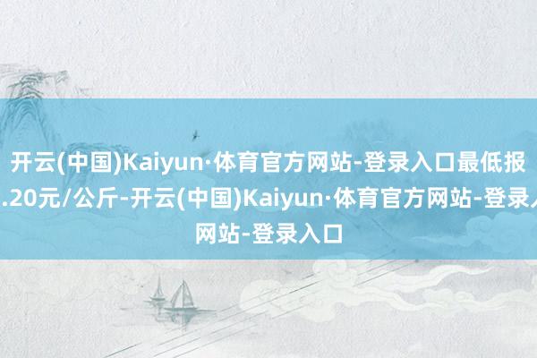 开云(中国)Kaiyun·体育官方网站-登录入口最低报价1.20元/公斤-开云(中国)Kaiyun·体育官方网站-登录入口