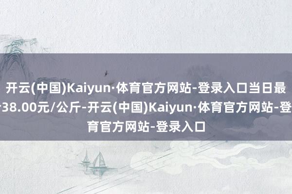开云(中国)Kaiyun·体育官方网站-登录入口当日最高报价38.00元/公斤-开云(中国)Kaiyun·体育官方网站-登录入口