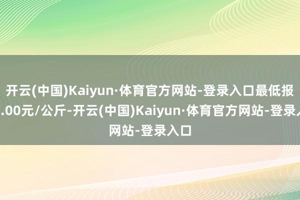 开云(中国)Kaiyun·体育官方网站-登录入口最低报价4.00元/公斤-开云(中国)Kaiyun·体育官方网站-登录入口