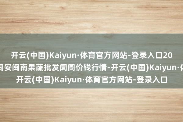 开云(中国)Kaiyun·体育官方网站-登录入口2024年5月7日福建厦门同安闽南果蔬批发阛阓价钱行情-开云(中国)Kaiyun·体育官方网站-登录入口