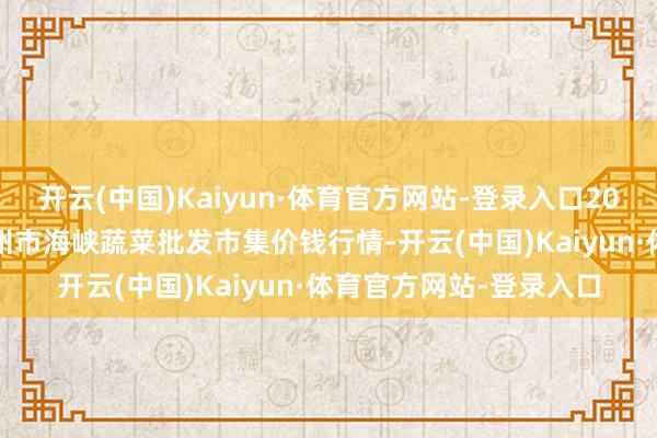 开云(中国)Kaiyun·体育官方网站-登录入口2024年5月7日福建省福州市海峡蔬菜批发市集价钱行情-开云(中国)Kaiyun·体育官方网站-登录入口