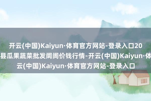 开云(中国)Kaiyun·体育官方网站-登录入口2024年5月7日甘肃靖远县瓜果蔬菜批发阛阓价钱行情-开云(中国)Kaiyun·体育官方网站-登录入口