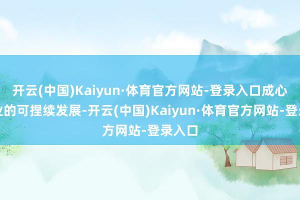 开云(中国)Kaiyun·体育官方网站-登录入口成心于行业的可捏续发展-开云(中国)Kaiyun·体育官方网站-登录入口