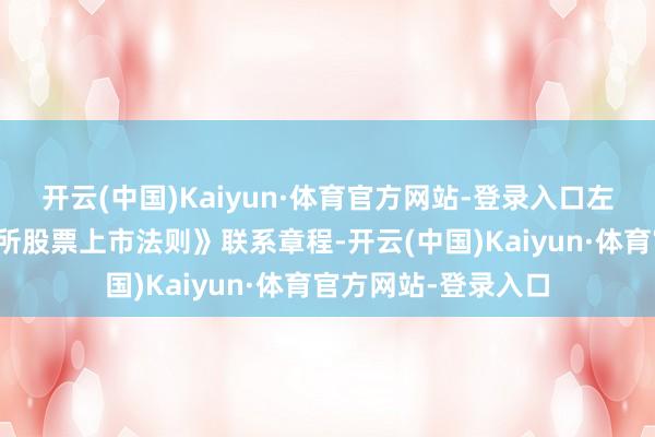 开云(中国)Kaiyun·体育官方网站-登录入口左证《深圳证券来回所股票上市法则》联系章程-开云(中国)Kaiyun·体育官方网站-登录入口