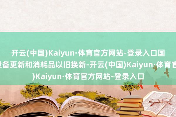 开云(中国)Kaiyun·体育官方网站-登录入口国度正鼓吹大限制设备更新和消耗品以旧换新-开云(中国)Kaiyun·体育官方网站-登录入口