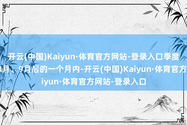 开云(中国)Kaiyun·体育官方网站-登录入口季度的是要在每年3月、9月后的一个月内-开云(中国)Kaiyun·体育官方网站-登录入口