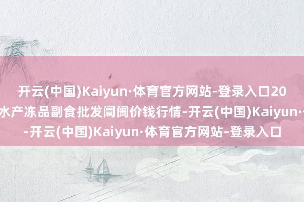 开云(中国)Kaiyun·体育官方网站-登录入口2024年5月28日广东江门水产冻品副食批发阛阓价钱行情-开云(中国)Kaiyun·体育官方网站-登录入口