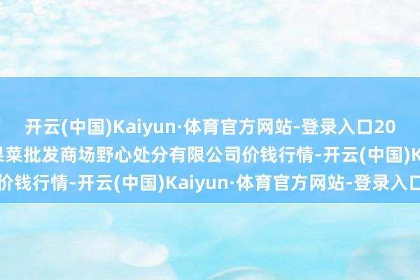 开云(中国)Kaiyun·体育官方网站-登录入口2024年5月28日广州江南果菜批发商场野心处分有限公司价钱行情-开云(中国)Kaiyun·体育官方网站-登录入口