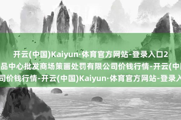 开云(中国)Kaiyun·体育官方网站-登录入口2024年6月8日上海农居品中心批发商场策画处罚有限公司价钱行情-开云(中国)Kaiyun·体育官方网站-登录入口