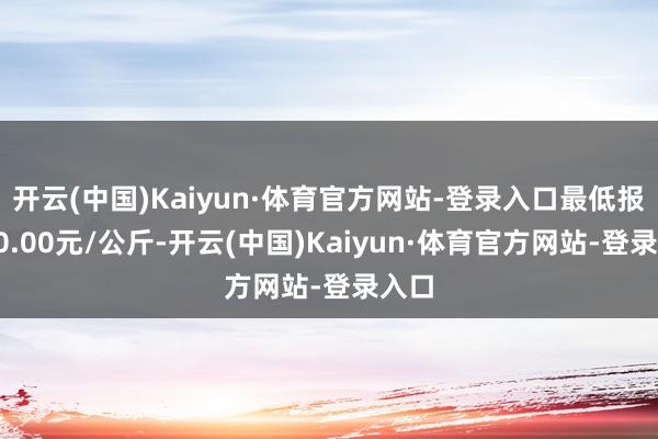 开云(中国)Kaiyun·体育官方网站-登录入口最低报价30.00元/公斤-开云(中国)Kaiyun·体育官方网站-登录入口