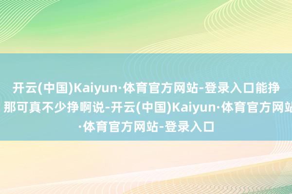 开云(中国)Kaiyun·体育官方网站-登录入口能挣那么些呢？那可真不少挣啊说-开云(中国)Kaiyun·体育官方网站-登录入口