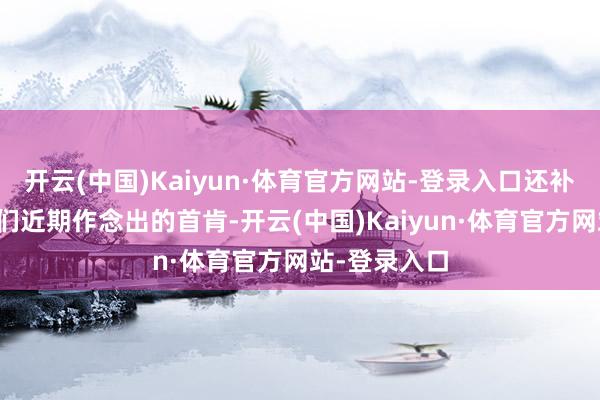 开云(中国)Kaiyun·体育官方网站-登录入口还补充讲明了咱们近期作念出的首肯-开云(中国)Kaiyun·体育官方网站-登录入口