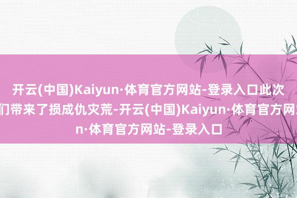 开云(中国)Kaiyun·体育官方网站-登录入口此次灾害给乡亲们带来了损成仇灾荒-开云(中国)Kaiyun·体育官方网站-登录入口