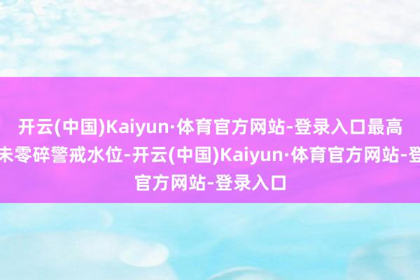 开云(中国)Kaiyun·体育官方网站-登录入口最高水位均未零碎警戒水位-开云(中国)Kaiyun·体育官方网站-登录入口