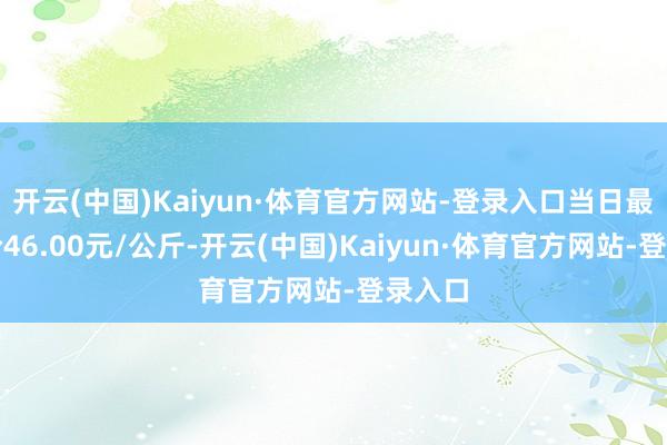 开云(中国)Kaiyun·体育官方网站-登录入口当日最高报价46.00元/公斤-开云(中国)Kaiyun·体育官方网站-登录入口