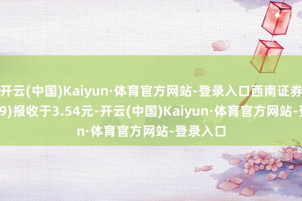 开云(中国)Kaiyun·体育官方网站-登录入口西南证券(600369)报收于3.54元-开云(中国)Kaiyun·体育官方网站-登录入口