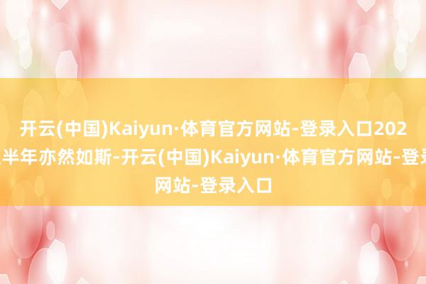 开云(中国)Kaiyun·体育官方网站-登录入口2025年上半年亦然如斯-开云(中国)Kaiyun·体育官方网站-登录入口