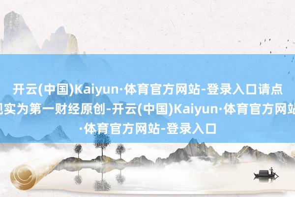 开云(中国)Kaiyun·体育官方网站-登录入口请点击这里此现实为第一财经原创-开云(中国)Kaiyun·体育官方网站-登录入口