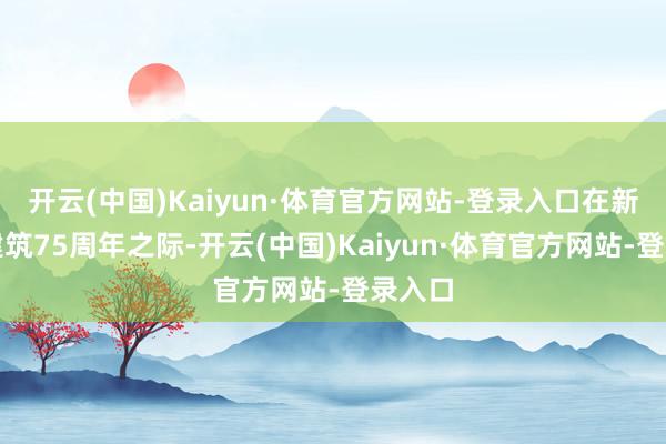 开云(中国)Kaiyun·体育官方网站-登录入口在新中国建筑75周年之际-开云(中国)Kaiyun·体育官方网站-登录入口