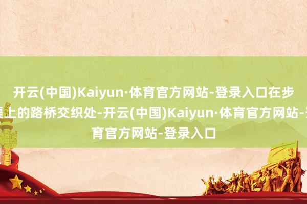 开云(中国)Kaiyun·体育官方网站-登录入口在步谈与河渠上的路桥交织处-开云(中国)Kaiyun·体育官方网站-登录入口