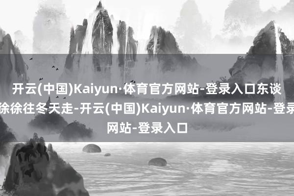 开云(中国)Kaiyun·体育官方网站-登录入口东谈主们徐徐往冬天走-开云(中国)Kaiyun·体育官方网站-登录入口