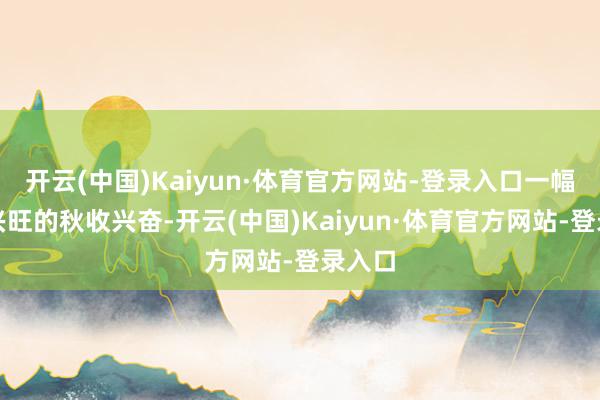 开云(中国)Kaiyun·体育官方网站-登录入口一幅繁荣兴旺的秋收兴奋-开云(中国)Kaiyun·体育官方网站-登录入口