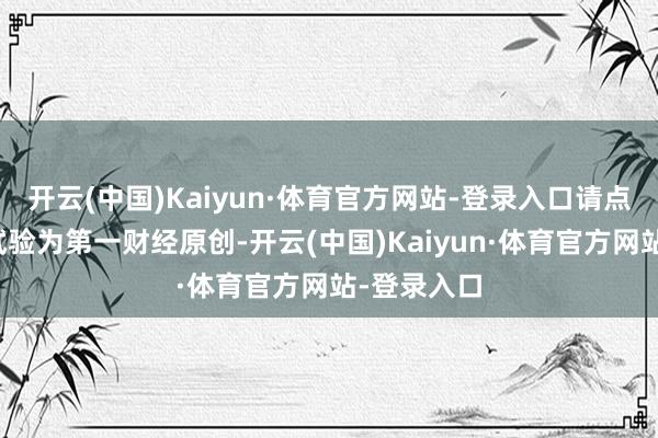 开云(中国)Kaiyun·体育官方网站-登录入口请点击这里此试验为第一财经原创-开云(中国)Kaiyun·体育官方网站-登录入口