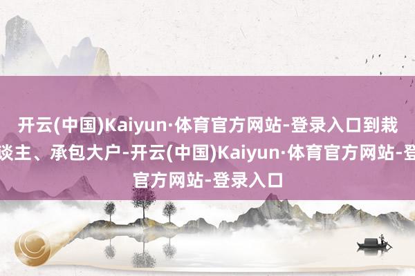 开云(中国)Kaiyun·体育官方网站-登录入口到栽植高东谈主、承包大户-开云(中国)Kaiyun·体育官方网站-登录入口